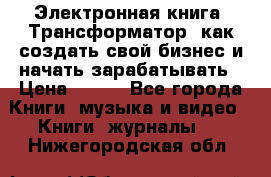 Электронная книга «Трансформатор» как создать свой бизнес и начать зарабатывать › Цена ­ 100 - Все города Книги, музыка и видео » Книги, журналы   . Нижегородская обл.